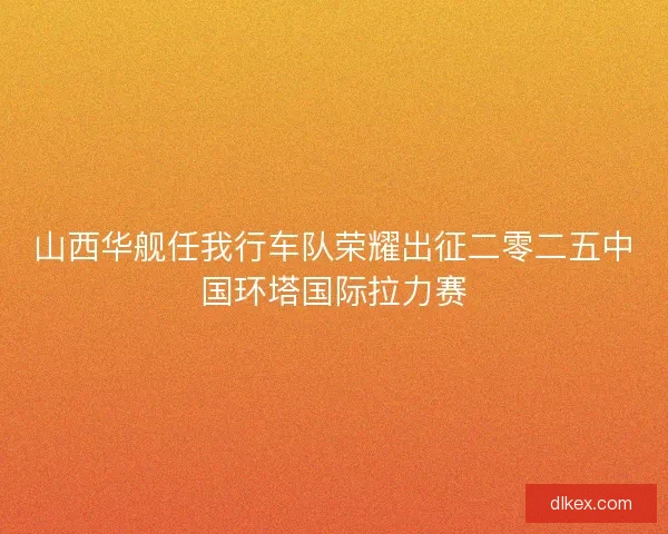 山西华舰任我行车队荣耀出征二零二五中国环塔国际拉力赛 山西华舰任我行车队荣耀出征二零二五中国环塔国际拉力赛