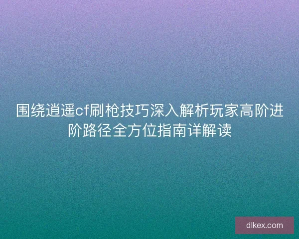 围绕逍遥cf刷枪技巧深入解析玩家高阶进阶路径全方位指南详解读