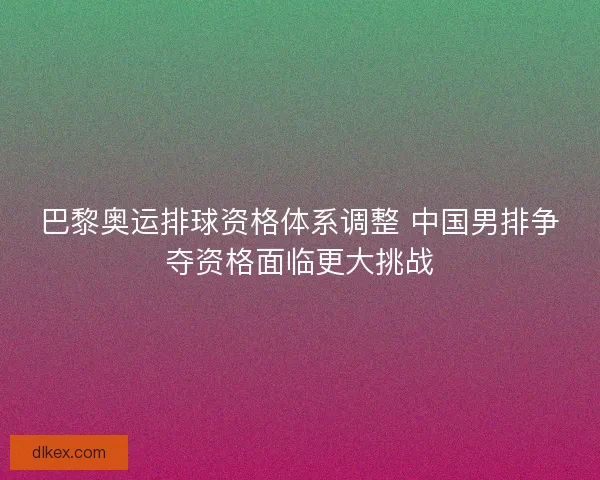 巴黎奥运排球资格体系调整 中国男排争夺资格面临更大挑战