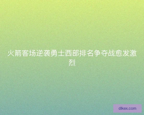 火箭客场逆袭勇士西部排名争夺战愈发激烈 火箭客场逆袭勇士西部排名争夺战愈发激烈