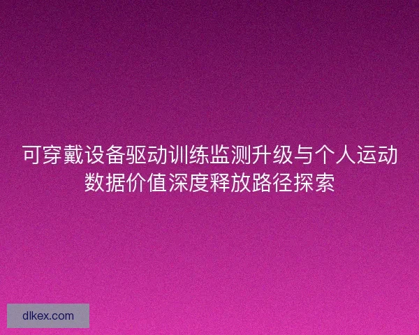 可穿戴设备驱动训练监测升级与个人运动数据价值深度释放路径探索 可穿戴设备驱动训练监测升级与个人运动数据价值深度释放路径探索