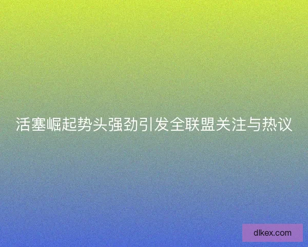 活塞崛起势头强劲引发全联盟关注与热议 活塞崛起势头强劲引发全联盟关注与热议