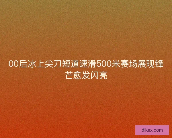 00后冰上尖刀短道速滑500米赛场展现锋芒愈发闪亮 00后冰上尖刀短道速滑500米赛场展现锋芒愈发闪亮