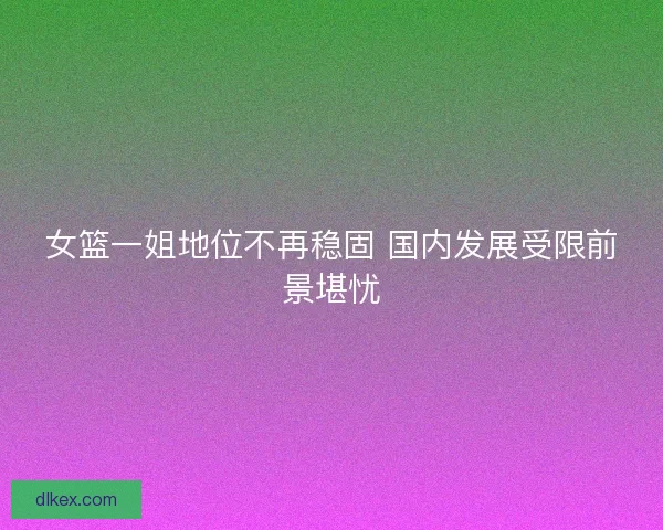 女篮一姐地位不再稳固 国内发展受限前景堪忧
