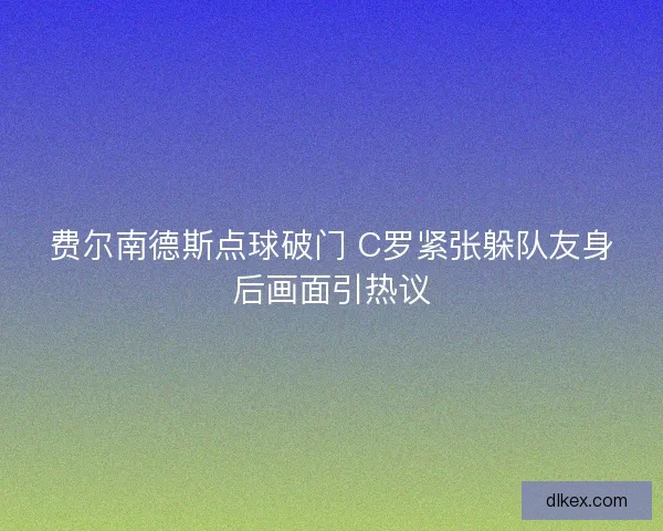 费尔南德斯点球破门 C罗紧张躲队友身后画面引热议 费尔南德斯点球破门 C罗紧张躲队友身后画面引热议