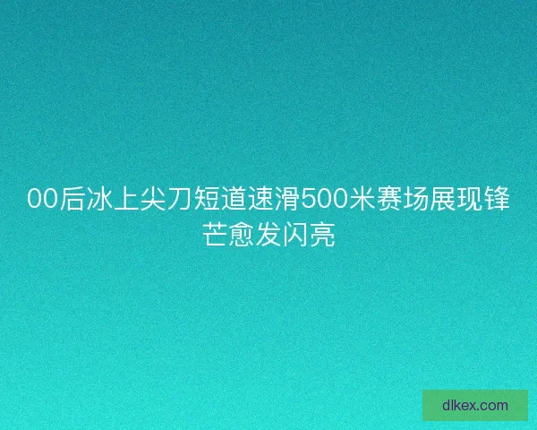 00后冰上尖刀短道速滑500米赛场展现锋芒愈发闪亮