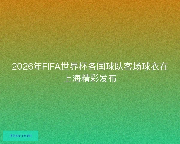 2026年FIFA世界杯各国球队客场球衣在上海精彩发布 2026年FIFA世界杯各国球队客场球衣在上海精彩发布