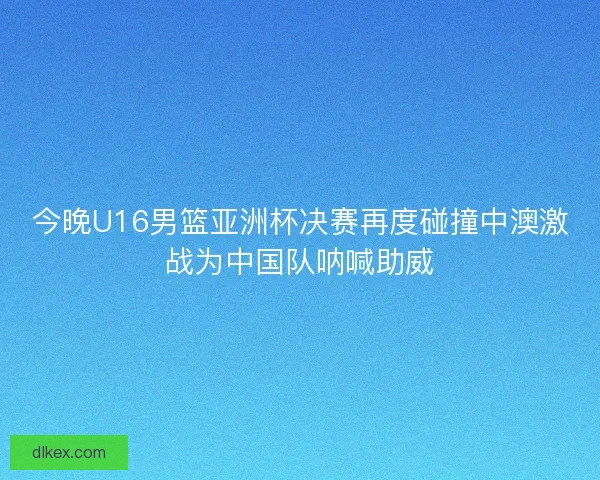 今晚U16男篮亚洲杯决赛再度碰撞中澳激战为中国队呐喊助威