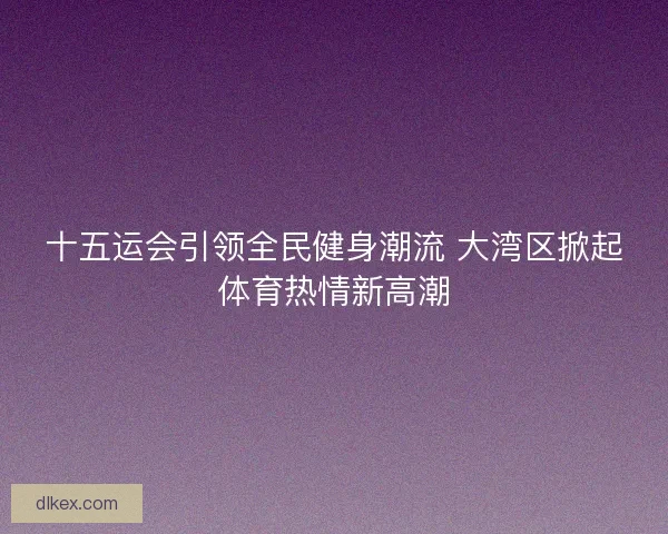 十五运会引领全民健身潮流 大湾区掀起体育热情新高潮 十五运会引领全民健身潮流 大湾区掀起体育热情新高潮