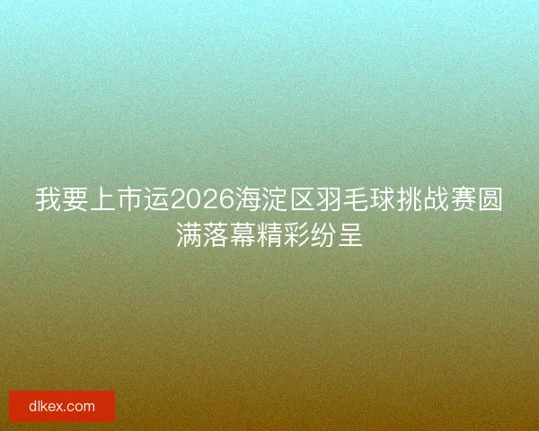 我要上市运2026海淀区羽毛球挑战赛圆满落幕精彩纷呈
