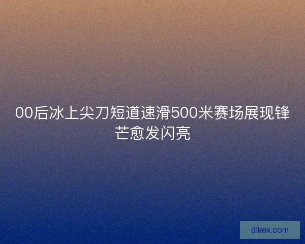00后冰上尖刀短道速滑500米赛场展现锋芒愈发闪亮 00后冰上尖刀短道速滑500米赛场展现锋芒愈发闪亮
