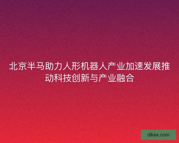 北京半马助力人形机器人产业加速发展推动科技创新与产业融合