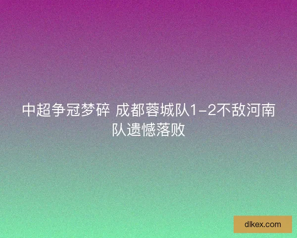 中超争冠梦碎 成都蓉城队1-2不敌河南队遗憾落败 中超争冠梦碎 成都蓉城队1-2不敌河南队遗憾落败