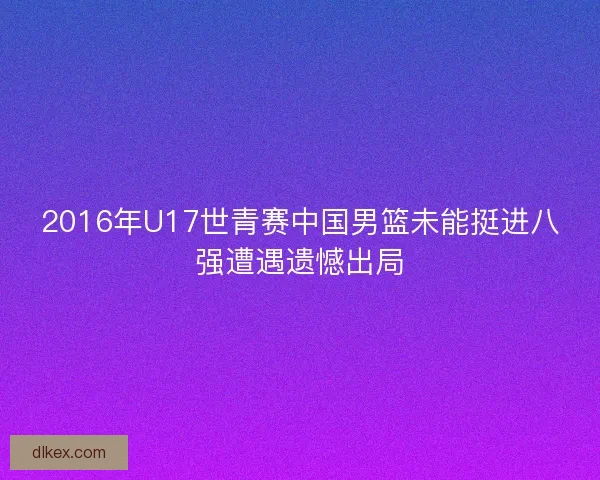 2016年U17世青赛中国男篮未能挺进八强遭遇遗憾出局