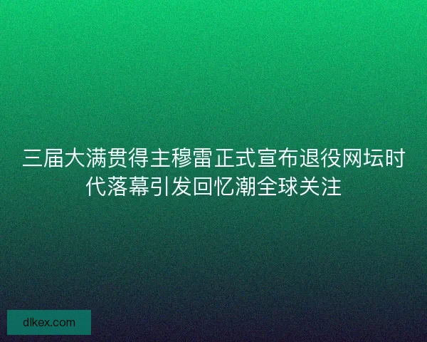 三届大满贯得主穆雷正式宣布退役网坛时代落幕引发回忆潮全球关注
