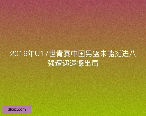 2016年U17世青赛中国男篮未能挺进八强遭遇遗憾出局 2016年U17世青赛中国男篮未能挺进八强遭遇遗憾出局
