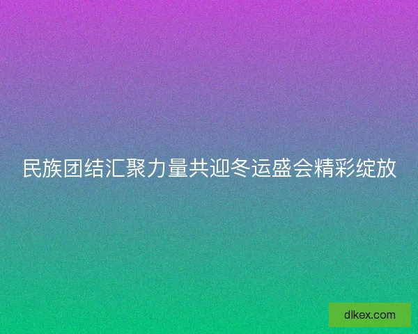 民族团结汇聚力量共迎冬运盛会精彩绽放 民族团结汇聚力量共迎冬运盛会精彩绽放